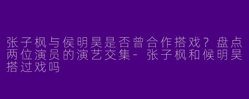 张子枫与侯明昊是否曾合作搭戏？盘点两位演员的演艺交集-张子枫和候明昊搭过戏吗