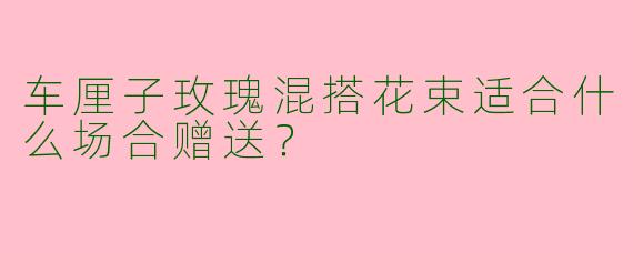 车厘子玫瑰混搭花束适合什么场合赠送？