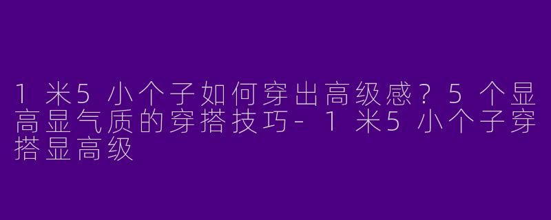 1米5小个子如何穿出高级感？5个显高显气质的穿搭技巧