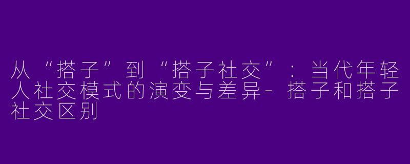 从“搭子”到“搭子社交”：当代年轻人社交模式的演变与差异-搭子和搭子社交区别