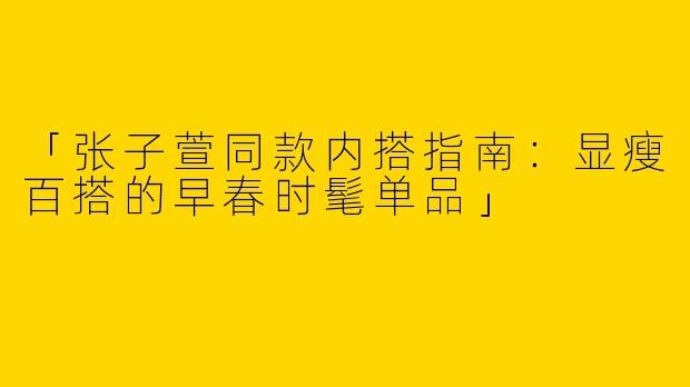 「张子萱同款内搭指南：显瘦百搭的早春时髦单品」
