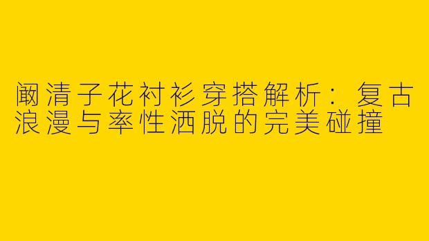 阚清子花衬衫穿搭解析：复古浪漫与率性洒脱的完美碰撞