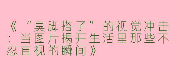 《“臭脚搭子”的视觉冲击：当图片揭开生活里那些不忍直视的瞬间》