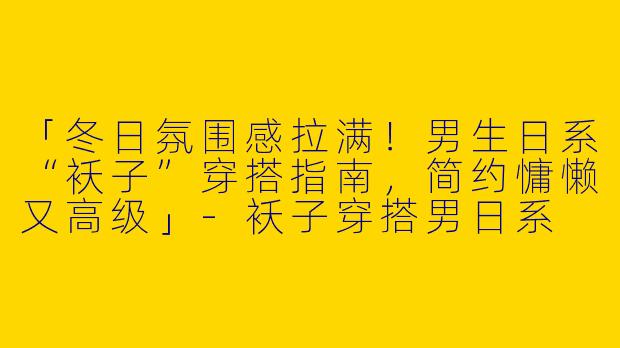 「冬日氛围感拉满！男生日系“袄子”穿搭指南，简约慵懒又高级」-袄子穿搭男日系