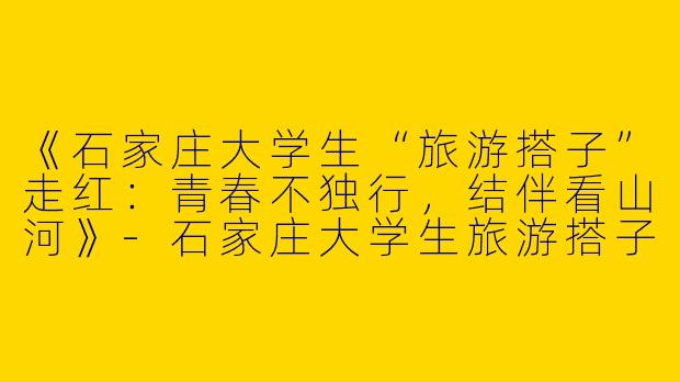 《石家庄大学生“旅游搭子”走红：青春不独行，结伴看山河》-石家庄大学生旅游搭子