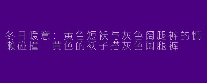冬日暖意：黄色短袄与灰色阔腿裤的慵懒碰撞-黄色的袄子搭灰色阔腿裤