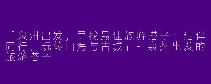 「泉州出发，寻找最佳旅游搭子：结伴同行，玩转山海与古城」