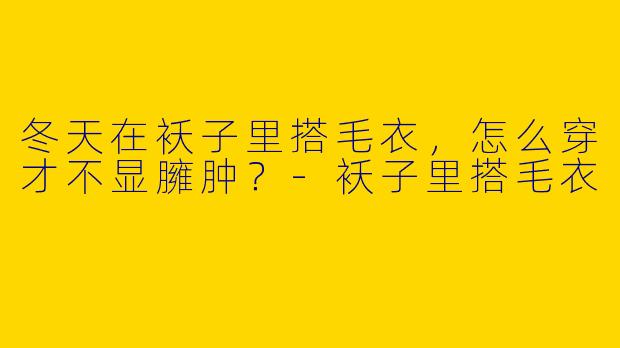 冬天在袄子里搭毛衣，怎么穿才不显臃肿？-袄子里搭毛衣