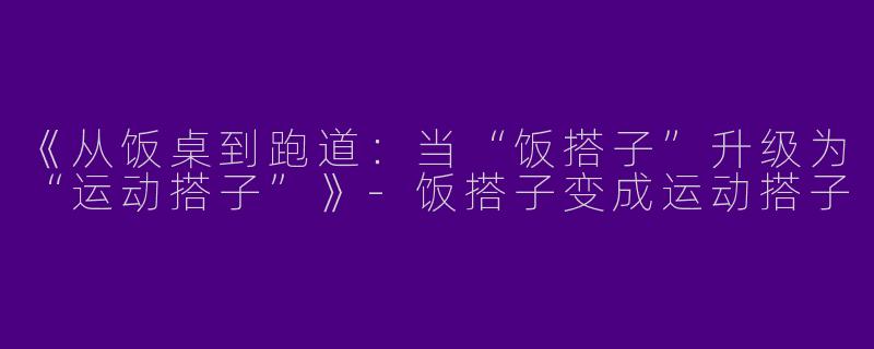 《从饭桌到跑道：当“饭搭子”升级为“运动搭子”》-饭搭子变成运动搭子