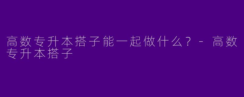高数专升本搭子能一起做什么？-高数专升本搭子