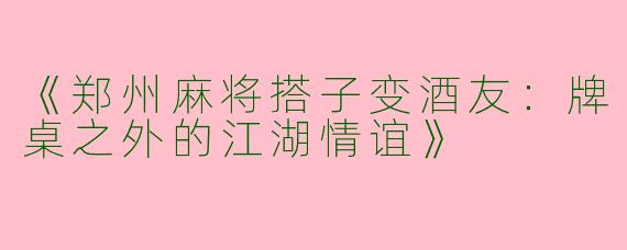 《郑州麻将搭子变酒友：牌桌之外的江湖情谊》