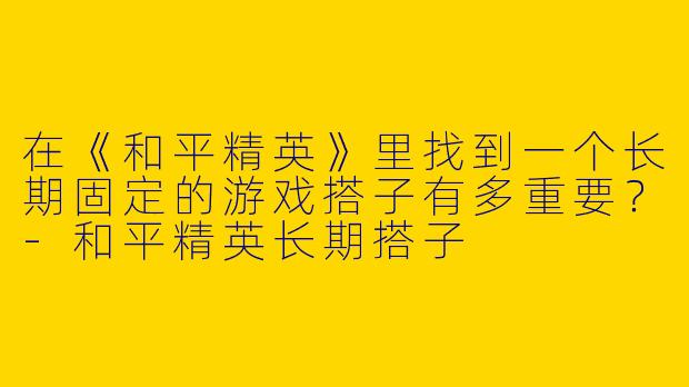 在《和平精英》里找到一个长期固定的游戏搭子有多重要？-和平精英长期搭子