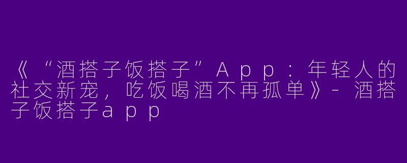 《“酒搭子饭搭子”App：年轻人的社交新宠，吃饭喝酒不再孤单》-酒搭子饭搭子app