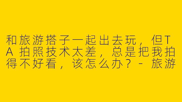 和旅游搭子一起出去玩，但TA拍照技术太差，总是把我拍得不好看，该怎么办？-旅游搭子拍照不好看