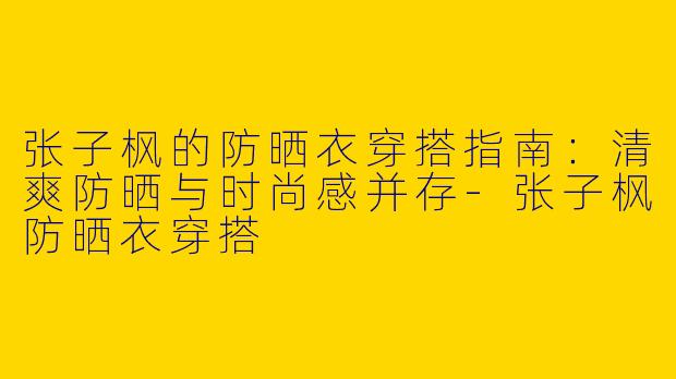 张子枫的防晒衣穿搭指南：清爽防晒与时尚感并存-张子枫防晒衣穿搭