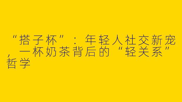 “搭子杯”：年轻人社交新宠，一杯奶茶背后的“轻关系”哲学