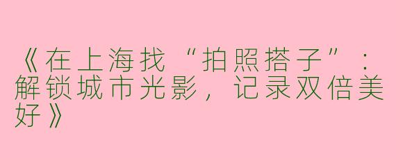 《在上海找“拍照搭子”：解锁城市光影，记录双倍美好》