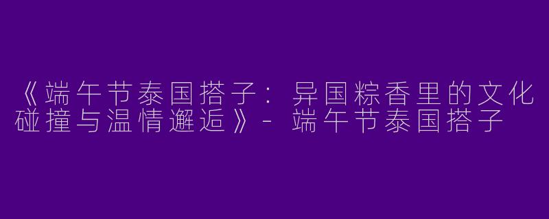 《端午节泰国搭子：异国粽香里的文化碰撞与温情邂逅》-端午节泰国搭子