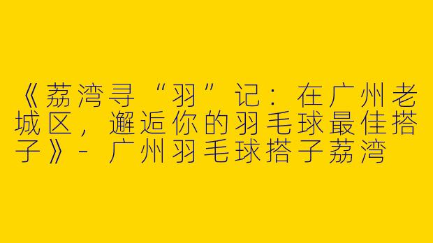 《荔湾寻“羽”记：在广州老城区，邂逅你的羽毛球最佳搭子》-广州羽毛球搭子荔湾