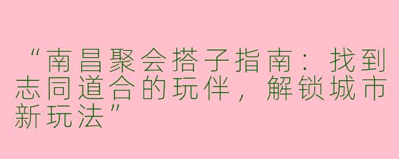 “南昌聚会搭子指南：找到志同道合的玩伴，解锁城市新玩法”