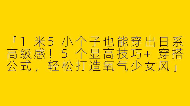 「1米5小个子也能穿出日系高级感！5个显高技巧+穿搭公式，轻松打造氧气少女风」