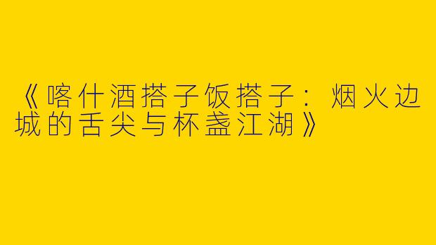《喀什酒搭子饭搭子：烟火边城的舌尖与杯盏江湖》