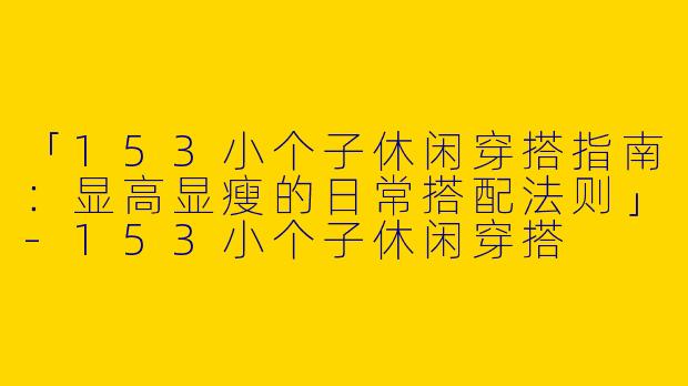 「153小个子休闲穿搭指南：显高显瘦的日常搭配法则」-153小个子休闲穿搭