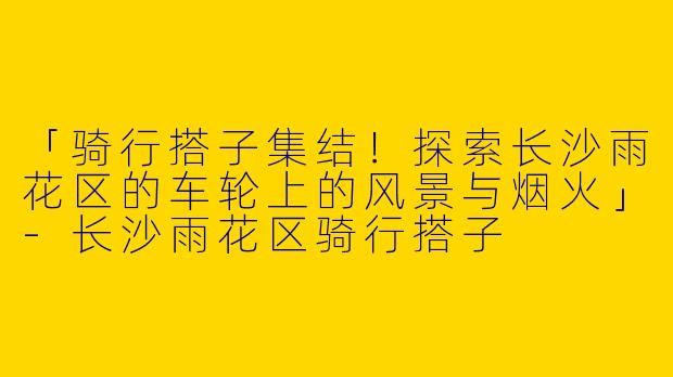 「骑行搭子集结！探索长沙雨花区的车轮上的风景与烟火」-长沙雨花区骑行搭子