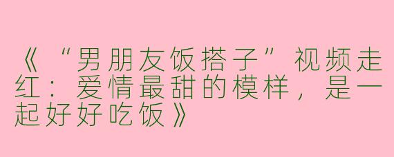 《“男朋友饭搭子”视频走红：爱情最甜的模样，是一起好好吃饭》