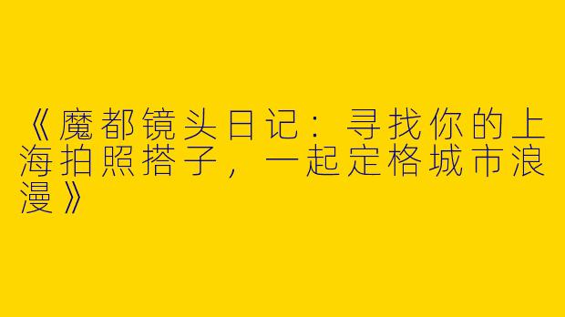 《魔都镜头日记：寻找你的上海拍照搭子，一起定格城市浪漫》