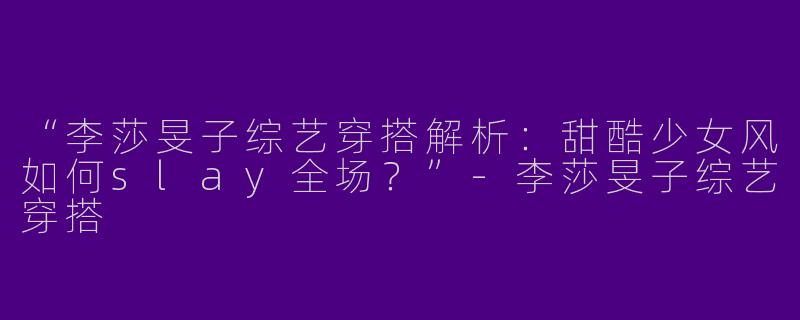 “李莎旻子综艺穿搭解析：甜酷少女风如何slay全场？”-李莎旻子综艺穿搭