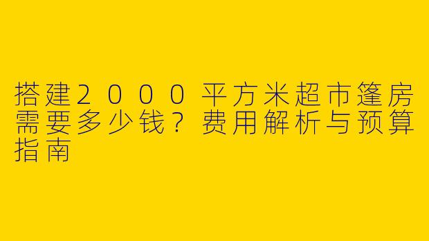 搭建2000平方米超市篷房需要多少钱？费用解析与预算指南