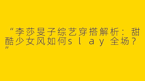 “李莎旻子综艺穿搭解析：甜酷少女风如何slay全场？”