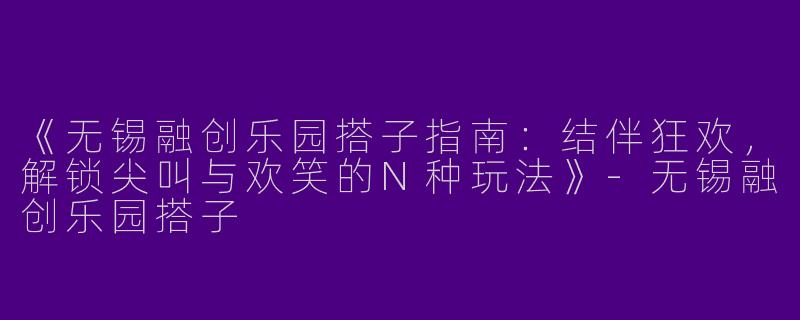 《无锡融创乐园搭子指南：结伴狂欢，解锁尖叫与欢笑的N种玩法》-无锡融创乐园搭子