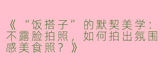 《“饭搭子”的默契美学：不露脸拍照，如何拍出氛围感美食照？》