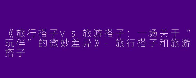 《旅行搭子vs旅游搭子：一场关于“玩伴”的微妙差异》-旅行搭子和旅游搭子
