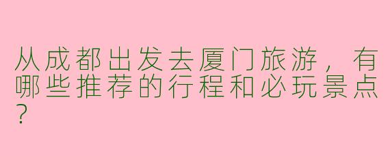 从成都出发去厦门旅游，有哪些推荐的行程和必玩景点？
