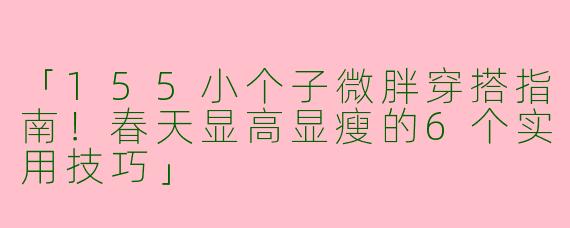 「155小个子微胖穿搭指南！春天显高显瘦的6个实用技巧」