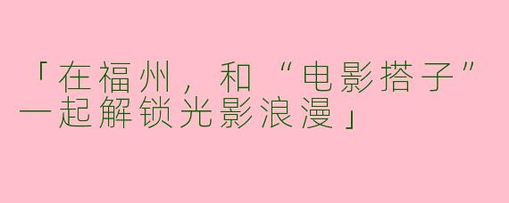 「在福州，和“电影搭子”一起解锁光影浪漫」