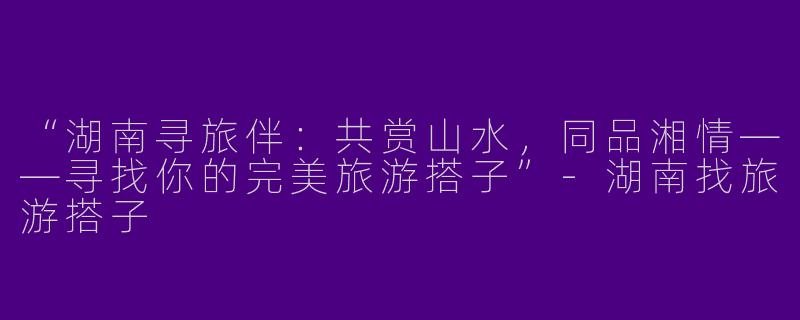 “湖南寻旅伴：共赏山水，同品湘情——寻找你的完美旅游搭子”-湖南找旅游搭子