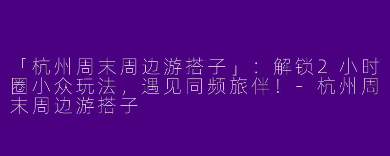 「杭州周末周边游搭子」：解锁2小时圈小众玩法，遇见同频旅伴！-杭州周末周边游搭子