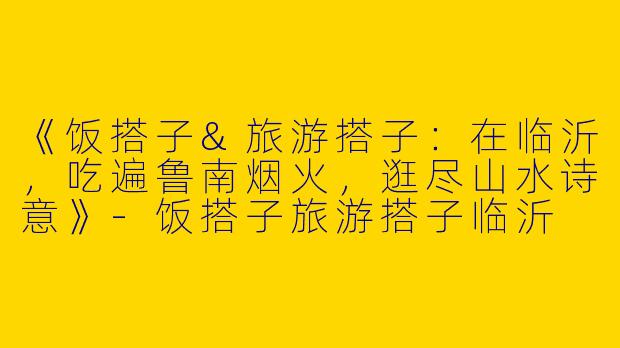 《饭搭子&旅游搭子：在临沂，吃遍鲁南烟火，逛尽山水诗意》-饭搭子旅游搭子临沂