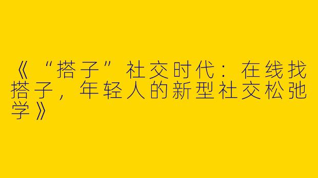《“搭子”社交时代：在线找搭子，年轻人的新型社交松弛学》