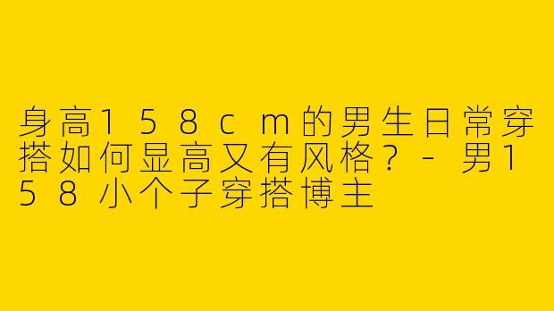 身高158cm的男生日常穿搭如何显高又有风格？-男158小个子穿搭博主