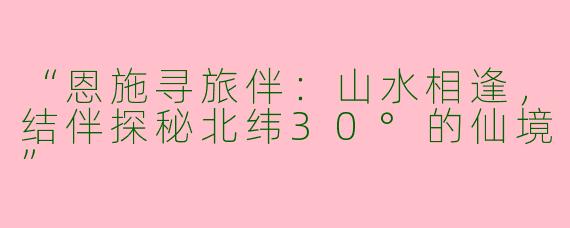 “恩施寻旅伴：山水相逢，结伴探秘北纬30°的仙境”