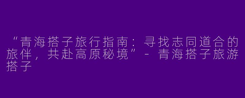 “青海搭子旅行指南：寻找志同道合的旅伴，共赴高原秘境”-青海搭子旅游搭子