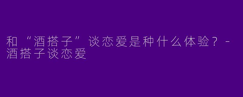 和“酒搭子”谈恋爱是种什么体验？-酒搭子谈恋爱