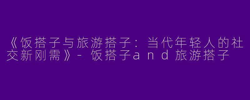 《饭搭子与旅游搭子：当代年轻人的社交新刚需》-饭搭子and旅游搭子
