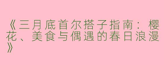 《三月底首尔搭子指南：樱花、美食与偶遇的春日浪漫》