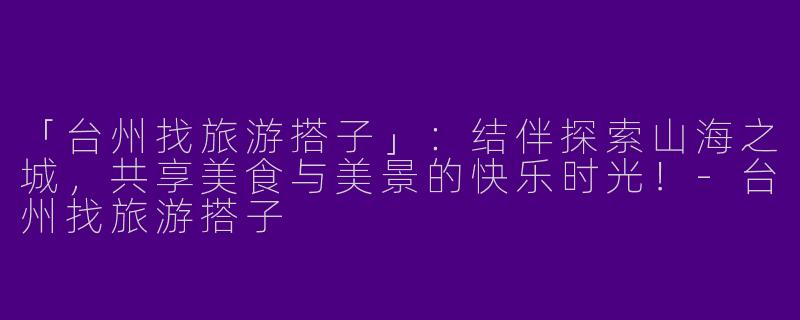 「台州找旅游搭子」：结伴探索山海之城，共享美食与美景的快乐时光！-台州找旅游搭子